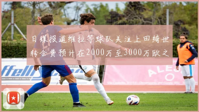 日媒报道维拉等球队关注上田绮世转会费预计在2000万至3000万欧之间