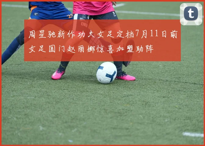 周星驰新作功夫女足定档7月11日前女足国门赵丽娜惊喜加盟助阵