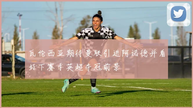 瓦伦西亚期待曼联引进阿诺德并看好下赛季英超夺冠前景