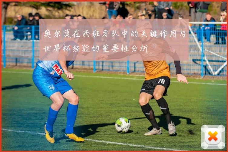 奥尔莫在西班牙队中的关键作用与世界杯经验的重要性分析
