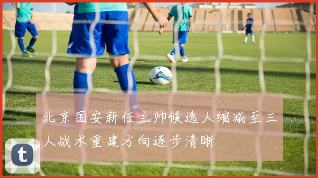 北京国安新任主帅候选人缩减至三人战术重建方向逐步清晰