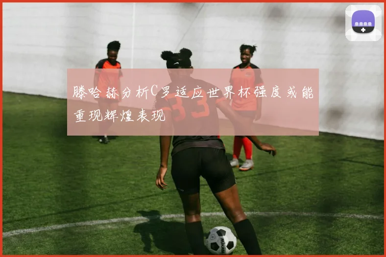 滕哈赫分析C罗适应世界杯强度或能重现辉煌表现
