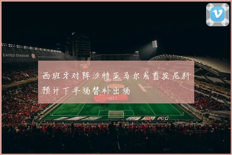 西班牙对阵沙特亚马尔或首发尼科预计下半场替补出场