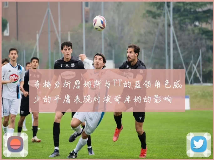 夸梅分析詹姆斯与TT的蓝领角色威少的平庸表现对埃奇库姆的影响