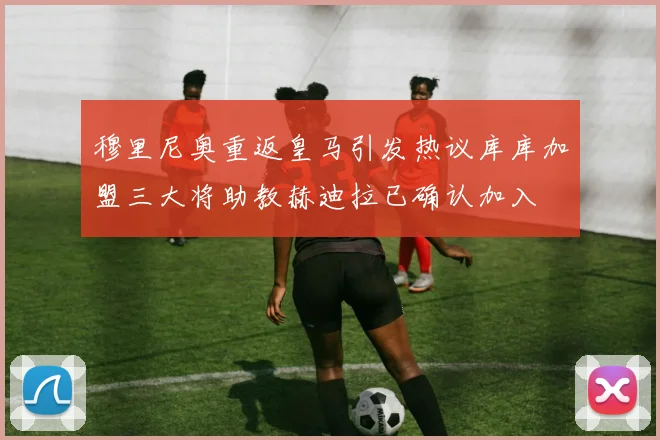 穆里尼奥重返皇马引发热议库库加盟三大将助教赫迪拉已确认加入
