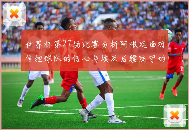 世界杯第27场比赛分析阿根廷面对传控球队的信心与埃及后腰防守的隐患