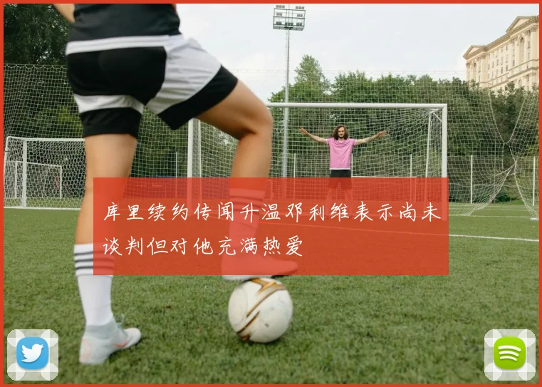 库里续约传闻升温邓利维表示尚未谈判但对他充满热爱