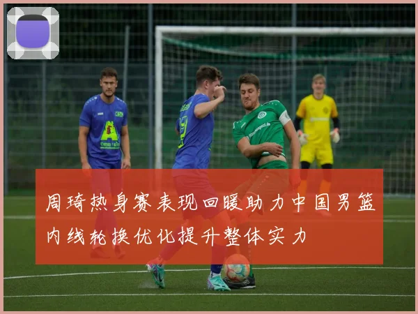周琦热身赛表现回暖助力中国男篮内线轮换优化提升整体实力