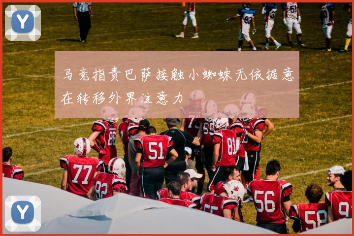 马竞指责巴萨接触小蜘蛛无依据意在转移外界注意力