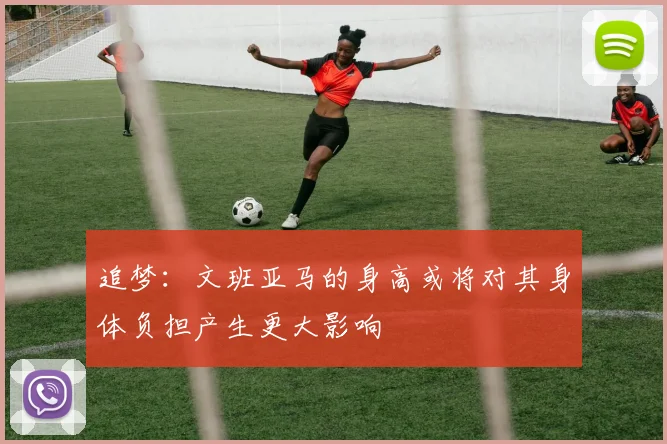追梦：文班亚马的身高或将对其身体负担产生更大影响