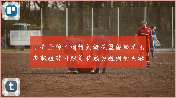 小乔丹称沙梅特关键投篮能助尼克斯取胜替补球员将成为胜利的关键因素
